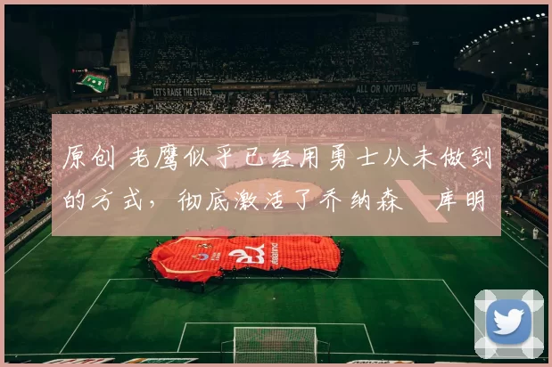 原创 老鹰似乎已经用勇士从未做到的方式,彻底激活了乔纳森・库明加