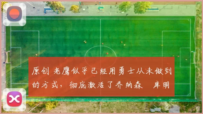 原创 老鹰似乎已经用勇士从未做到的方式,彻底激活了乔纳森・库明加