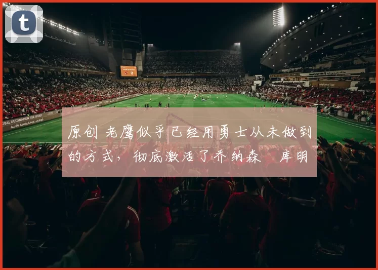 原创 老鹰似乎已经用勇士从未做到的方式,彻底激活了乔纳森・库明加