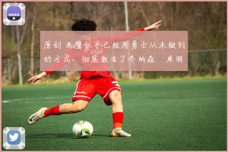 原创 老鹰似乎已经用勇士从未做到的方式，彻底激活了乔纳森・库明加