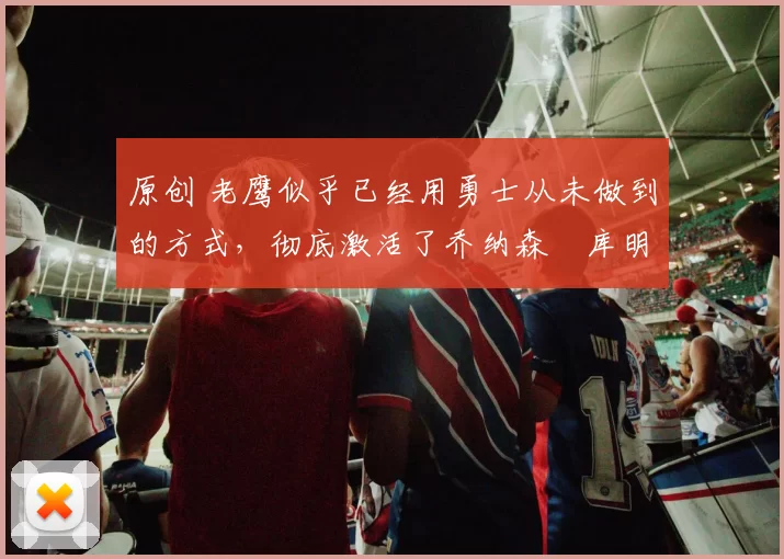 原创 老鹰似乎已经用勇士从未做到的方式,彻底激活了乔纳森・库明加