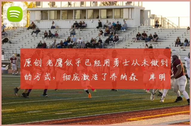 原创 老鹰似乎已经用勇士从未做到的方式，彻底激活了乔纳森・库明加