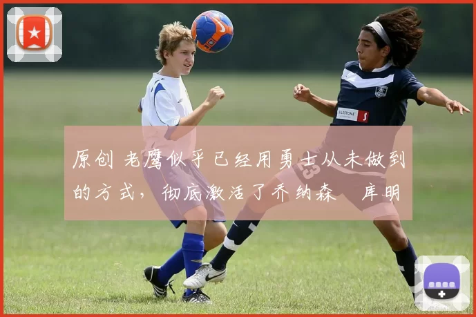 原创 老鹰似乎已经用勇士从未做到的方式,彻底激活了乔纳森・库明加