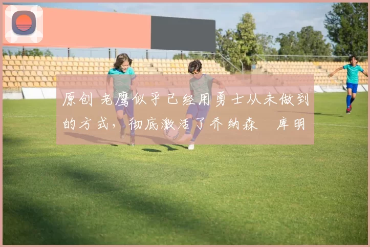 原创 老鹰似乎已经用勇士从未做到的方式，彻底激活了乔纳森・库明加