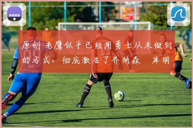 原创 老鹰似乎已经用勇士从未做到的方式，彻底激活了乔纳森・库明加