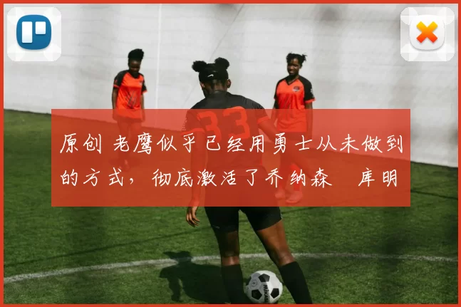 原创 老鹰似乎已经用勇士从未做到的方式，彻底激活了乔纳森・库明加