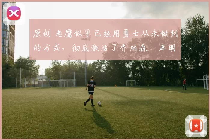 原创 老鹰似乎已经用勇士从未做到的方式,彻底激活了乔纳森・库明加