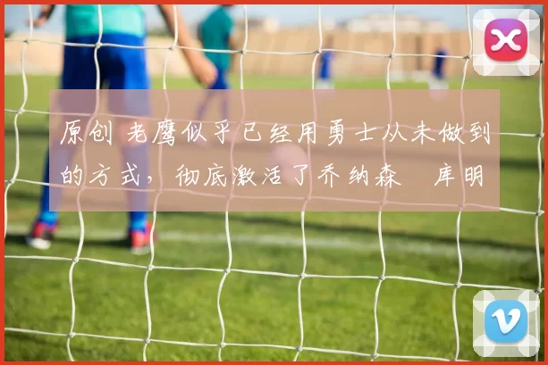 原创 老鹰似乎已经用勇士从未做到的方式，彻底激活了乔纳森・库明加