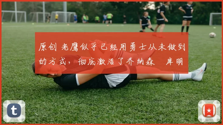 原创 老鹰似乎已经用勇士从未做到的方式，彻底激活了乔纳森・库明加
