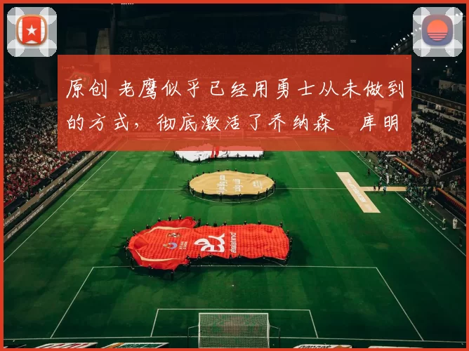 原创 老鹰似乎已经用勇士从未做到的方式,彻底激活了乔纳森・库明加