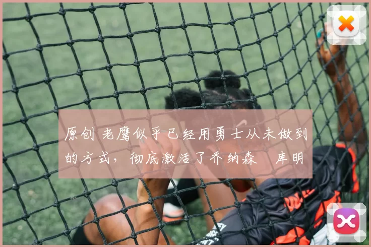 原创 老鹰似乎已经用勇士从未做到的方式,彻底激活了乔纳森・库明加