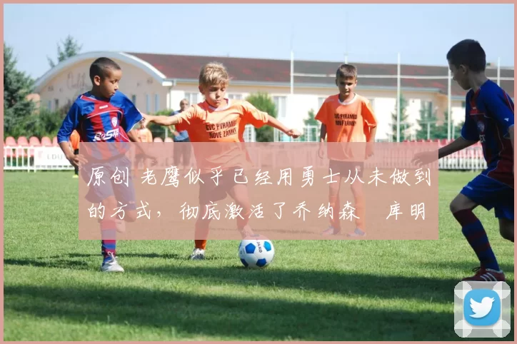 原创 老鹰似乎已经用勇士从未做到的方式,彻底激活了乔纳森・库明加