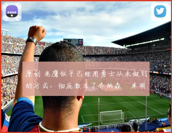 原创 老鹰似乎已经用勇士从未做到的方式,彻底激活了乔纳森・库明加