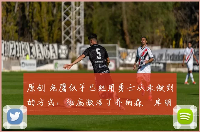 原创 老鹰似乎已经用勇士从未做到的方式,彻底激活了乔纳森・库明加