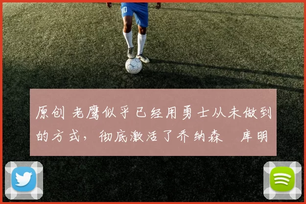 原创 老鹰似乎已经用勇士从未做到的方式,彻底激活了乔纳森・库明加