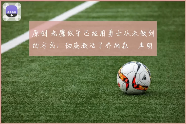 原创 老鹰似乎已经用勇士从未做到的方式，彻底激活了乔纳森・库明加