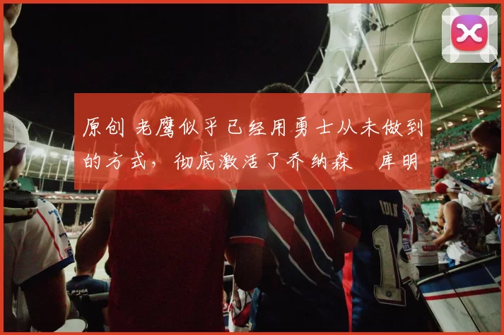 原创 老鹰似乎已经用勇士从未做到的方式,彻底激活了乔纳森・库明加