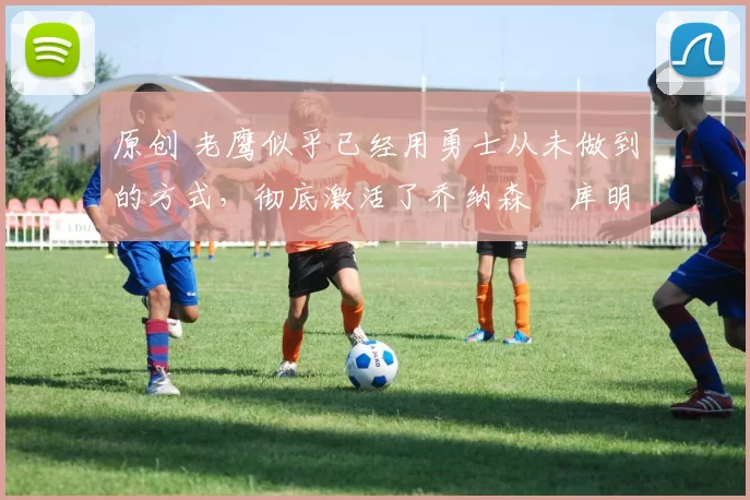 原创 老鹰似乎已经用勇士从未做到的方式,彻底激活了乔纳森・库明加