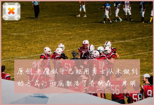 原创 老鹰似乎已经用勇士从未做到的方式,彻底激活了乔纳森・库明加