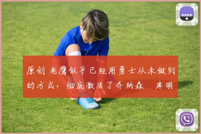 原创 老鹰似乎已经用勇士从未做到的方式，彻底激活了乔纳森・库明加