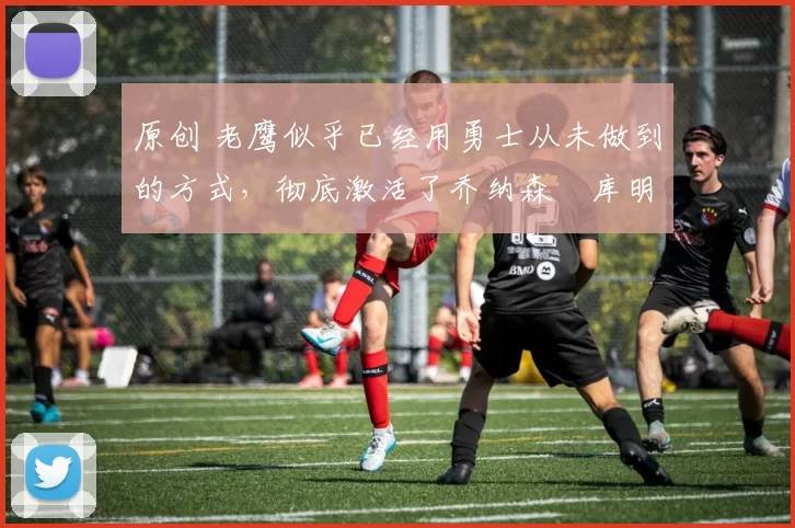 原创 老鹰似乎已经用勇士从未做到的方式，彻底激活了乔纳森・库明加