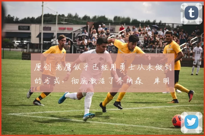 原创 老鹰似乎已经用勇士从未做到的方式，彻底激活了乔纳森・库明加