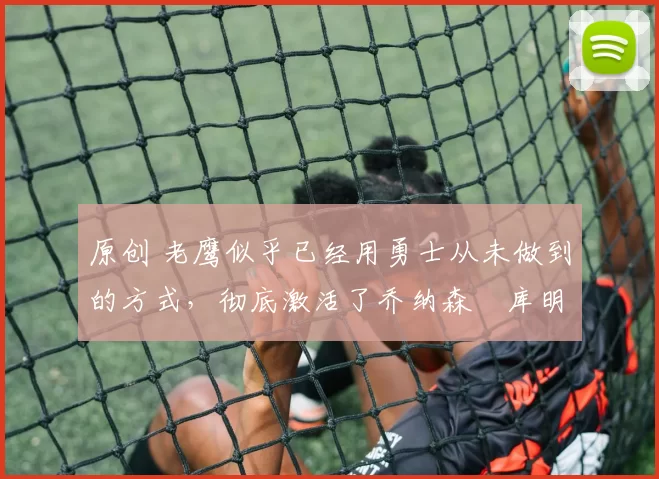 原创 老鹰似乎已经用勇士从未做到的方式，彻底激活了乔纳森・库明加