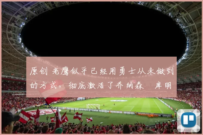 原创 老鹰似乎已经用勇士从未做到的方式，彻底激活了乔纳森・库明加