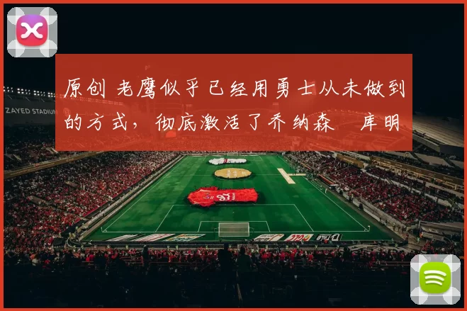 原创 老鹰似乎已经用勇士从未做到的方式,彻底激活了乔纳森・库明加