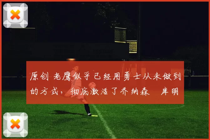 原创 老鹰似乎已经用勇士从未做到的方式，彻底激活了乔纳森・库明加