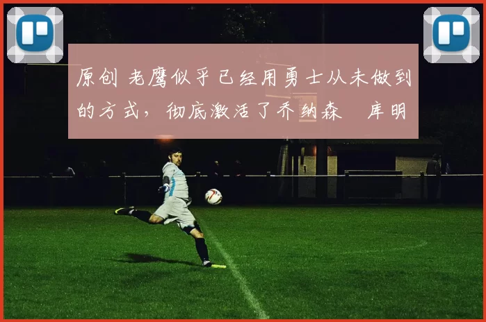 原创 老鹰似乎已经用勇士从未做到的方式，彻底激活了乔纳森・库明加