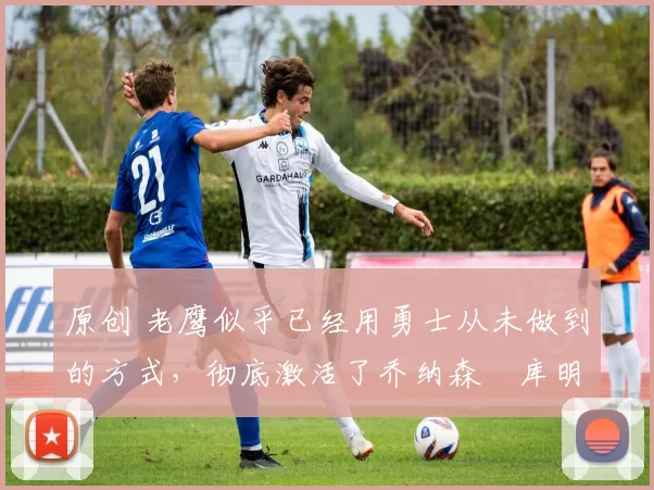 原创 老鹰似乎已经用勇士从未做到的方式，彻底激活了乔纳森・库明加