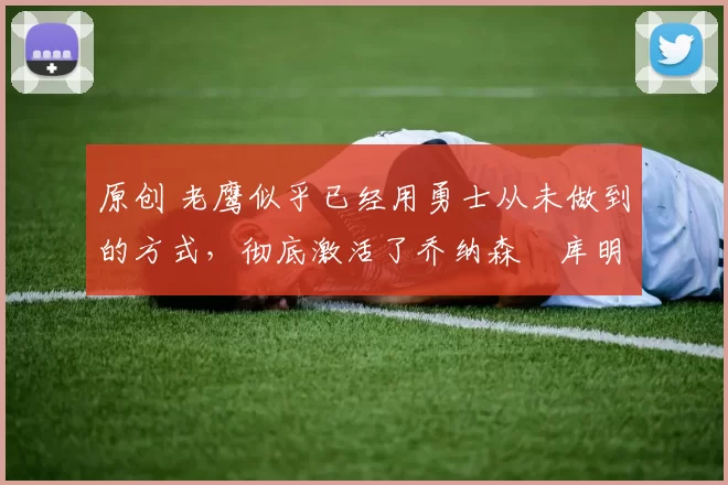 原创 老鹰似乎已经用勇士从未做到的方式，彻底激活了乔纳森・库明加