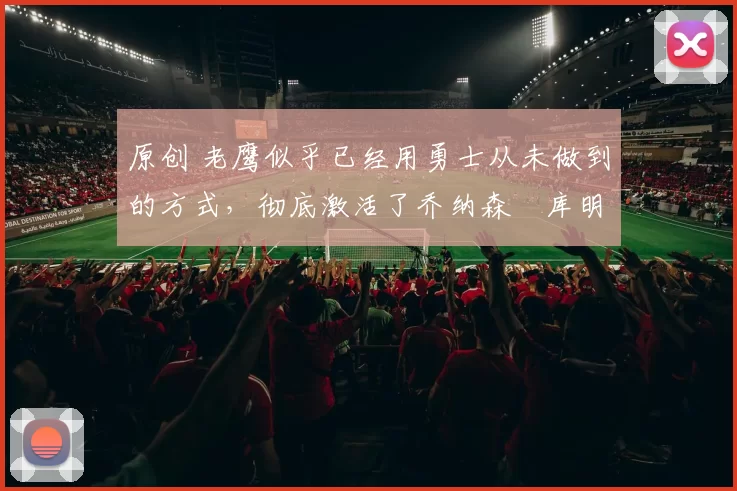 原创 老鹰似乎已经用勇士从未做到的方式，彻底激活了乔纳森・库明加