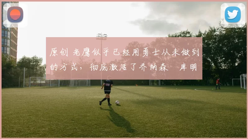 原创 老鹰似乎已经用勇士从未做到的方式，彻底激活了乔纳森・库明加