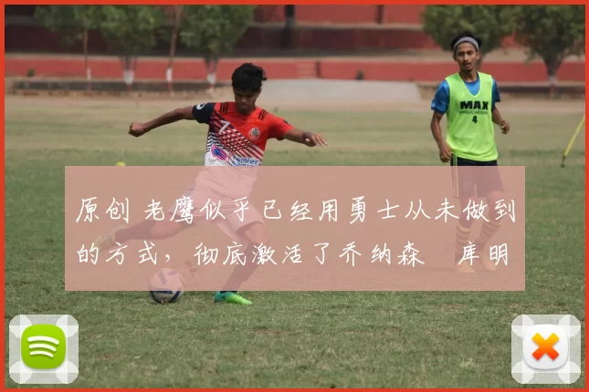 原创 老鹰似乎已经用勇士从未做到的方式，彻底激活了乔纳森・库明加