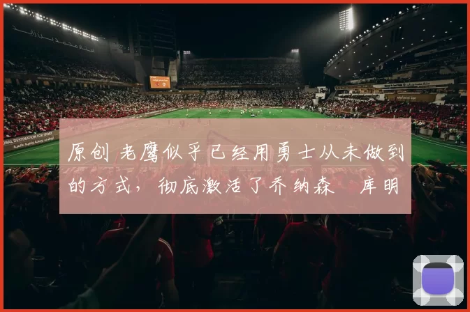 原创 老鹰似乎已经用勇士从未做到的方式，彻底激活了乔纳森・库明加