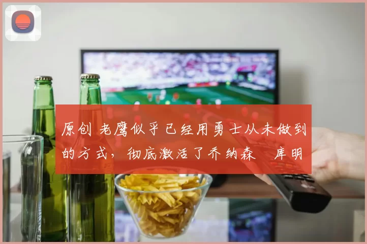 原创 老鹰似乎已经用勇士从未做到的方式，彻底激活了乔纳森・库明加