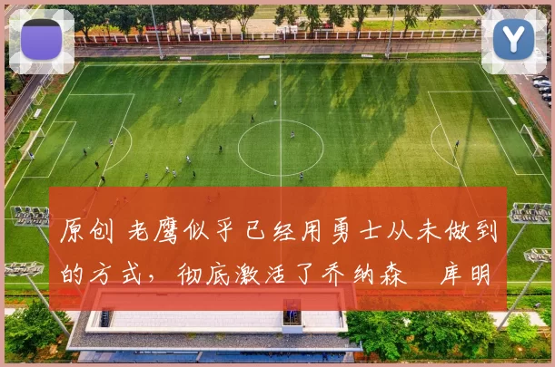 原创 老鹰似乎已经用勇士从未做到的方式，彻底激活了乔纳森・库明加