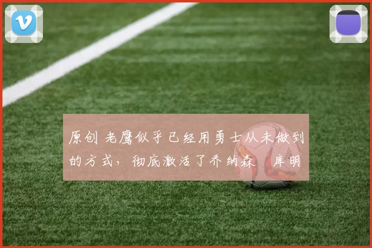 原创 老鹰似乎已经用勇士从未做到的方式，彻底激活了乔纳森・库明加