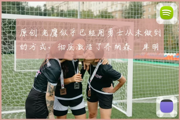 原创 老鹰似乎已经用勇士从未做到的方式，彻底激活了乔纳森・库明加