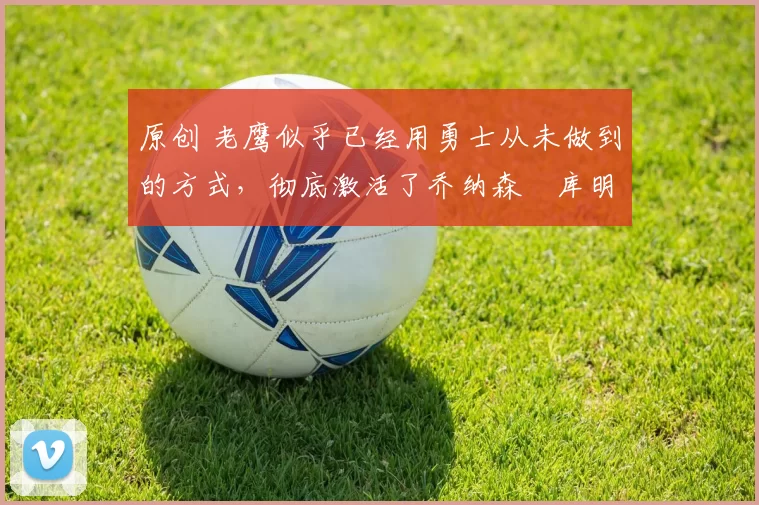 原创 老鹰似乎已经用勇士从未做到的方式,彻底激活了乔纳森・库明加