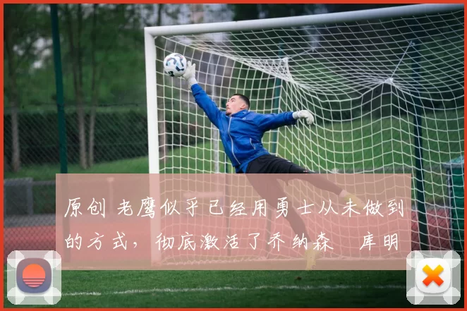 原创 老鹰似乎已经用勇士从未做到的方式，彻底激活了乔纳森・库明加