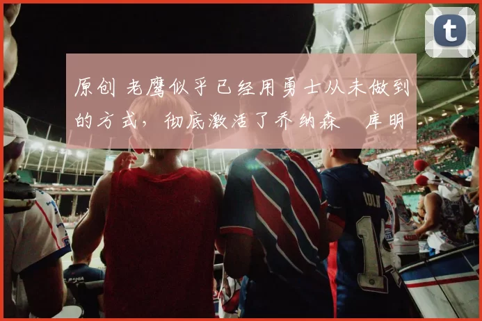 原创 老鹰似乎已经用勇士从未做到的方式,彻底激活了乔纳森・库明加