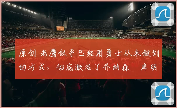 原创 老鹰似乎已经用勇士从未做到的方式，彻底激活了乔纳森・库明加