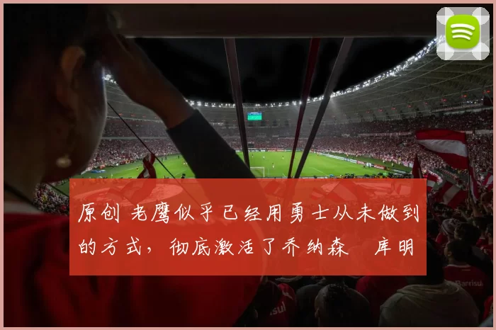 原创 老鹰似乎已经用勇士从未做到的方式，彻底激活了乔纳森・库明加