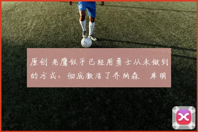 原创 老鹰似乎已经用勇士从未做到的方式,彻底激活了乔纳森・库明加