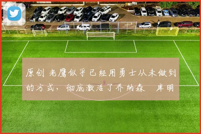 原创 老鹰似乎已经用勇士从未做到的方式,彻底激活了乔纳森・库明加