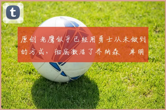 原创 老鹰似乎已经用勇士从未做到的方式,彻底激活了乔纳森・库明加