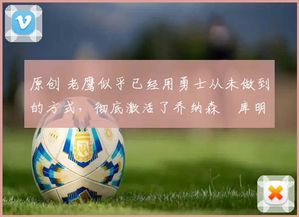 原创 老鹰似乎已经用勇士从未做到的方式，彻底激活了乔纳森・库明加